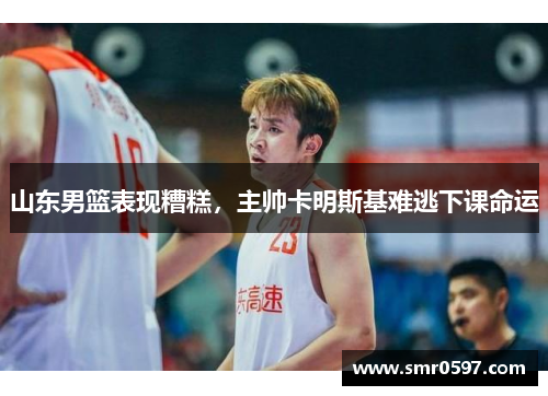 山东男篮表现糟糕，主帅卡明斯基难逃下课命运